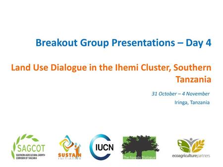 Breakout Group Presentations – Day 4 Land Use Dialogue in the Ihemi Cluster, Southern Tanzania 31 October – 4 November Iringa, Tanzania.