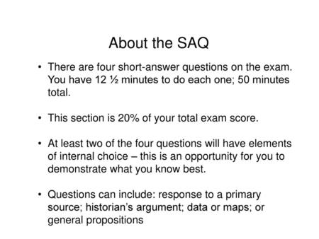 About the SAQ There are four short-answer questions on the exam. You have 12 ½ minutes to do each one; 50 minutes total. This section is 20% of your total.