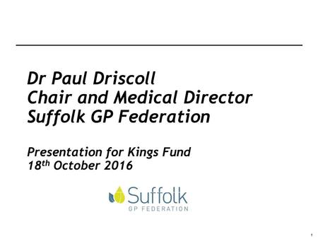 Dr Paul Driscoll Chair and Medical Director Suffolk GP Federation Presentation for Kings Fund 18th October 2016.