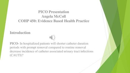PICO Presentation Angela McColl COHP 450: Evidence Based Health Practice Introduction PICO- In hospitalized patients will shorter catheter duration.