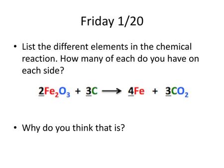 Friday 1/20 List the different elements in the chemical reaction. How many of each do you have on each side? Why do you think that is?