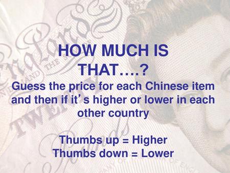HOW MUCH IS THAT….? Guess the price for each Chinese item and then if it’s higher or lower in each other country Thumbs up = Higher Thumbs down = Lower.