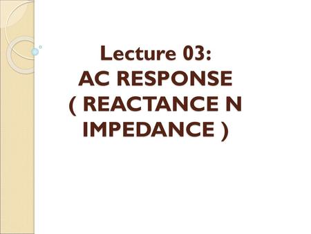 Lecture 03: AC RESPONSE ( REACTANCE N IMPEDANCE )