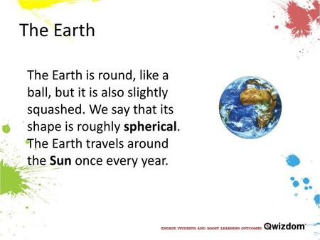 The Earth The Earth is round, like a ball, but it is also slightly squashed. We say that its shape is roughly spherical. The Earth travels around the Sun once.