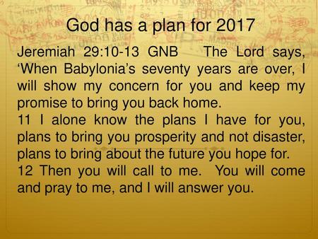God has a plan for 2017 Jeremiah 29:10-13 GNB The Lord says, ‘When Babylonia’s seventy years are over, I will show my concern for you and keep my promise.