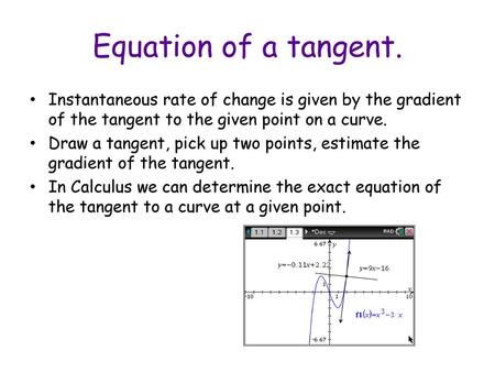 Equation of a tangent. Instantaneous rate of change is given by the gradient of the tangent to the given point on a curve. Draw a tangent, pick up two.