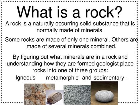 What is a rock? A rock is a naturally occurring solid substance that is normally made of minerals. Some rocks are made of only one mineral. Others are.