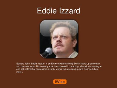 Eddie Izzard Edward John Eddie Izzard is an Emmy Award-winning British stand-up comedian and dramatic actor. His comedy style is expressed in rambling,