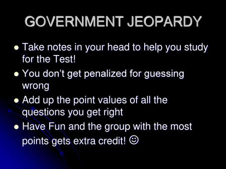 GOVERNMENT JEOPARDY Take notes in your head to help you study for the Test! You don’t get penalized for guessing wrong Add up the point values of all the.
