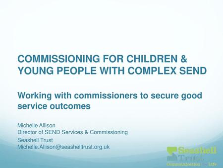COMMISSIONING FOR CHILDREN & YOUNG PEOPLE WITH COMPLEX SEND Working with commissioners to secure good service outcomes . Michelle Allison Director of.