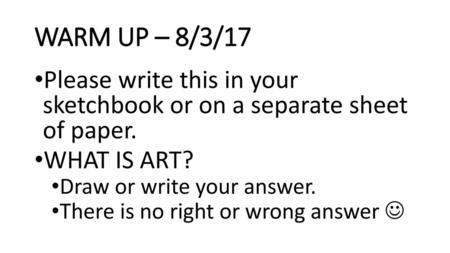WARM UP – 8/3/17 Please write this in your sketchbook or on a separate sheet of paper. WHAT IS ART? Draw or write your answer. There is no right or wrong.
