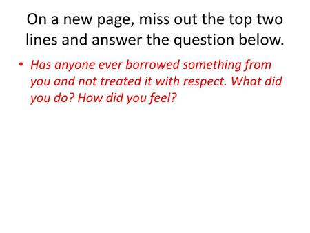 On a new page, miss out the top two lines and answer the question below. Has anyone ever borrowed something from you and not treated it with respect. What.