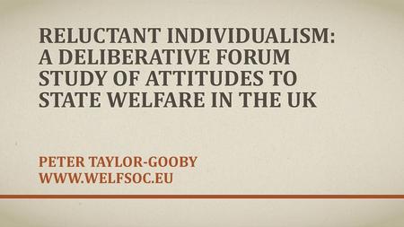 Peter Taylor-Gooby www.welfsoc.eu Reluctant Individualism: A Deliberative Forum study of attitudes to state welfare in the UK Peter Taylor-Gooby www.welfsoc.eu.