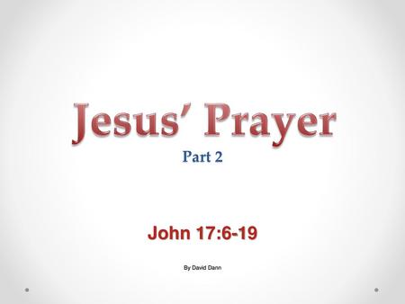 Jesus’ Prayer Part 2 John 17:6-19 By David Dann.