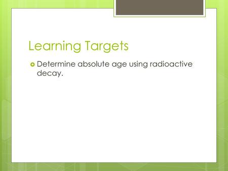Learning Targets Determine absolute age using radioactive decay.