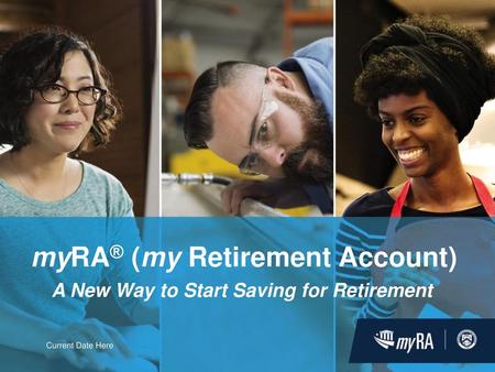 myRA® (my Retirement Account) A New Way to Start Saving for Retirement