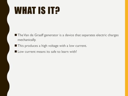 What is it? The Van de Graaff generator is a device that separates electric charges mechanically. This produces a high voltage with a low current. Low.
