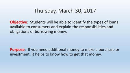 Thursday, March 30, 2017 Objective: Students will be able to identify the types of loans available to consumers and explain the responsibilities and obligations.