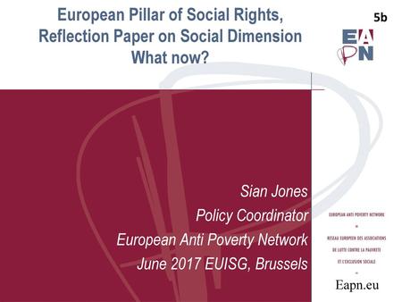 5b 5b European Pillar of Social Rights, Reflection Paper on Social Dimension What now? Sian Jones Policy Coordinator European Anti Poverty Network June.