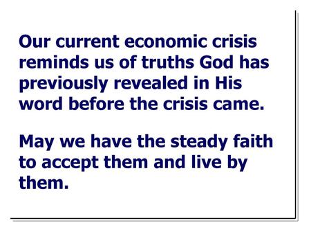 Our current economic crisis reminds us of truths God has previously revealed in His word before the crisis came. May we have the steady faith to accept.