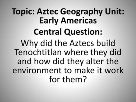 Topic: Aztec Geography Unit: Early Americas Central Question: Why did the Aztecs build Tenochtitlan where they did and how did they alter the environment.
