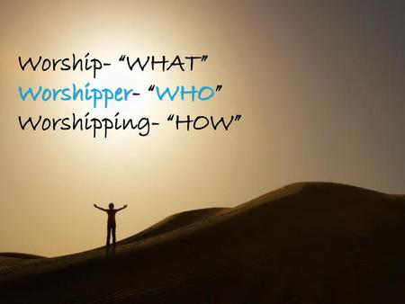 Worship- “WHAT” Worshipper- “WHO” Worshipping- “HOW”