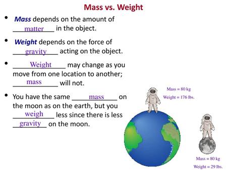 Mass vs. Weight Mass depends on the amount of ___________ in the object. Weight depends on the force of ____________ acting on the object. ______________.