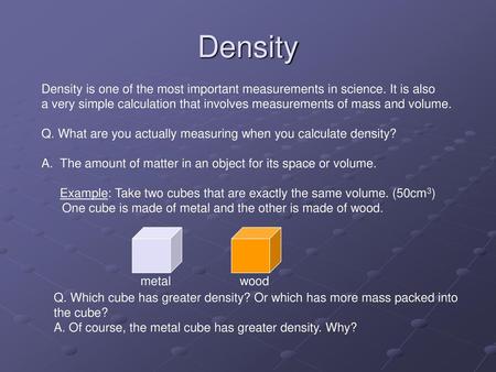 Density Density is one of the most important measurements in science. It is also a very simple calculation that involves measurements of mass and volume.