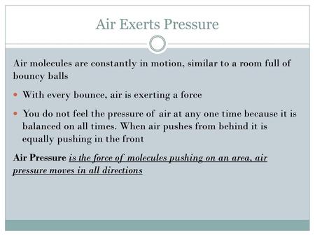 Air Exerts Pressure Air molecules are constantly in motion, similar to a room full of bouncy balls With every bounce, air is exerting a force You do not.