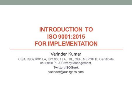 INTRODUCTION TO ISO 9001:2015 FOR IMPLEMENTATION Varinder Kumar CISA, ISO27001 LA, ISO 9001 LA, ITIL, CEH, MEPGP IT, Certificate course in PII & Privacy.