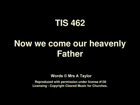 TIS 462 Now we come our heavenly Father Words © Mrs A Taylor Reproduced with permission under license #130 Licensing - Copyright Cleared Music for.