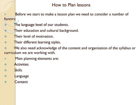 How to Plan lessons Before we start to make a lesson plan we need to consider a number of factors: The language level of our students. Their education.