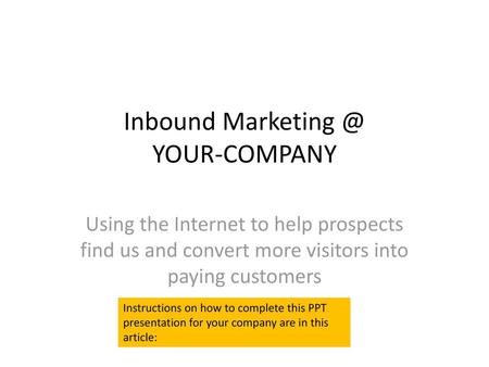 Inbound Marketing @ YOUR-COMPANY Using the Internet to help prospects find us and convert more visitors into paying customers Instructions on how to complete.