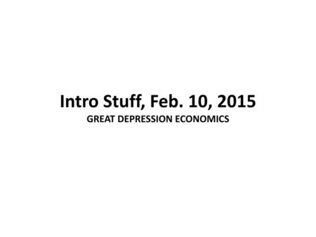 Intro Stuff, Feb. 10, 2015 GREAT DEPRESSION ECONOMICS
