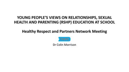 YOUNG PEOPLE’S VIEWS ON RELATIONSHIPS, SEXUAL HEALTH AND PARENTING (RSHP) EDUCATION AT SCHOOL Healthy Respect and Partners Network Meeting Dr Colin Morrison.