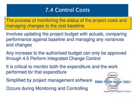 7.4 Control Costs The process of monitoring the status of the project costs and managing changes to the cost baseline. Involves updating the project budget.