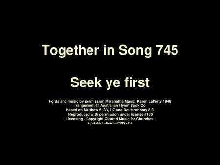 Together in Song 745 Seek ye first Fords and music by permission Maranatha Music	Karen Lafferty 1948­ rrangement @ Australian Hymn Book Co based on Matthew.