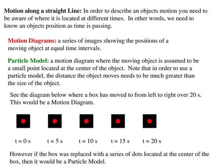 Motion along a straight Line: In order to describe an objects motion you need to be aware of where it is located at different times. In other words, we.
