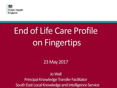 End of Life Care Profile on Fingertips 23 May 2017 Jo Wall Principal Knowledge Transfer Facilitator South East Local Knowledge and Intelligence.