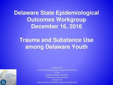 Delaware State Epidemiological Outcomes Workgroup December 16, 2016 Trauma and Substance Use among Delaware Youth Prepared by the University of Delaware.