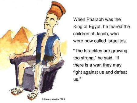 When Pharaoh was the King of Egypt, he feared the children of Jacob, who were now called Israelites. “The Israelites are growing too strong,” he said,