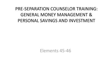 PRE-SEPARATION COUNSELOR TRAINING: GENERAL MONEY MANAGEMENT & PERSONAL SAVINGS AND INVESTMENT Elements 45-46.