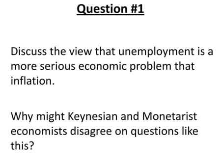 Question #1 Discuss the view that unemployment is a more serious economic problem that inflation. Why might Keynesian and Monetarist economists disagree.