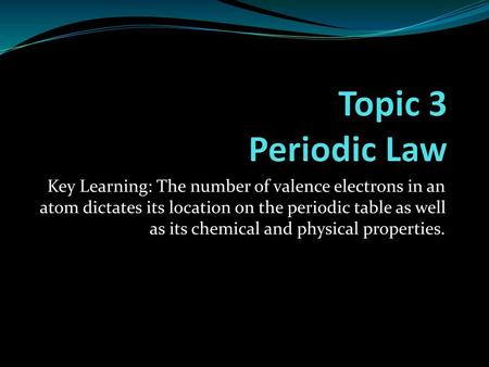 Topic 3 Periodic Law Key Learning: The number of valence electrons in an atom dictates its location on the periodic table as well as its chemical and physical.