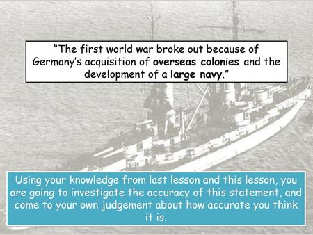 “The first world war broke out because of Germany’s acquisition of overseas colonies and the development of a large navy.” Using your knowledge from last.