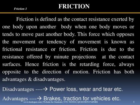 FRICTION Friction 1 Friction is defined as the contact resistance exerted by one body upon another body when one body moves or tends to move past another.