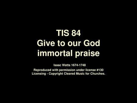 TIS 84 Give to our God immortal praise Isaac Watts 1674‑1748 Reproduced with permission under license #130 Licensing - Copyright Cleared Music for Churches.