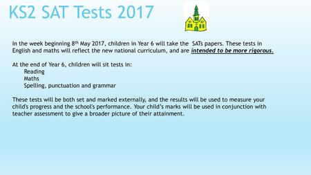 KS2 SAT Tests 2017 In the week beginning 8th May 2017, children in Year 6 will take the SATs papers. These tests in English and maths will reflect the.