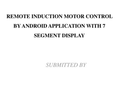 REMOTE INDUCTION MOTOR CONTROL BY ANDROID APPLICATION WITH 7 SEGMENT DISPLAY SUBMITTED BY.