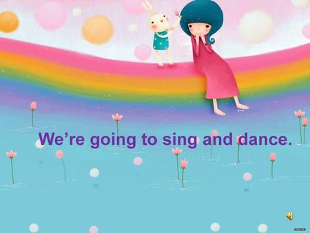 We’re going to sing and dance.